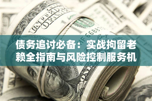 济南债务追讨必备：实战拘留老赖全指南与风险控制服务机构推荐